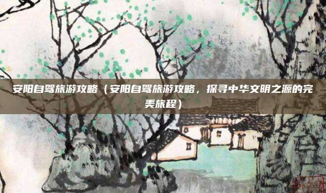 安阳自驾旅游攻略(安阳自驾旅游攻略,探寻中华文明之源的完美旅程)