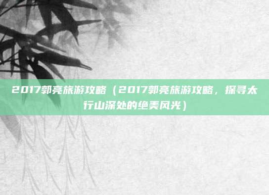 2017郭亮旅游攻略(2017郭亮旅游攻略,探寻太行山深处的绝美风光)