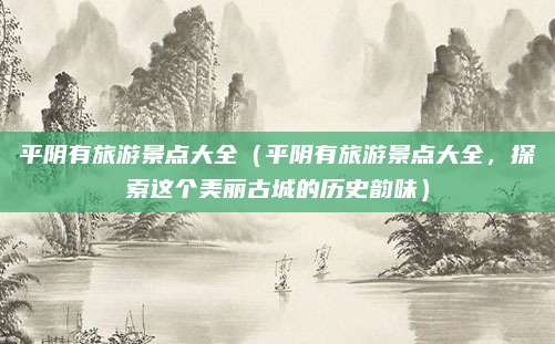 平阴有旅游景点大全(平阴有旅游景点大全,探索这个美丽古城的历史韵味)