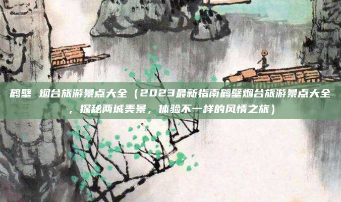 鹤壁 烟台旅游景点大全（2023最新指南鹤壁烟台旅游景点大全，探秘两城美景，体验不一样的风情之旅）