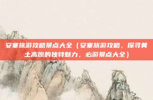 安塞旅游攻略景点大全（安塞旅游攻略，探寻黄土高原的独特魅力，必游景点大全）