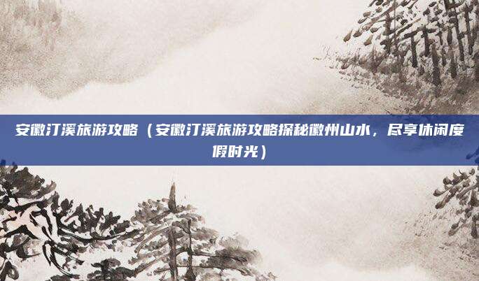 安徽汀溪旅游攻略（安徽汀溪旅游攻略探秘徽州山水，尽享休闲度假时光）