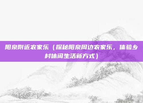 阳泉附近农家乐(探秘阳泉周边农家乐,体验乡村休闲生活新方式)