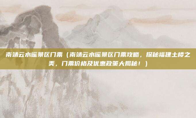 南靖云水谣景区门票（南靖云水谣景区门票攻略，探秘福建土楼之美，门票价格及优惠政策大揭秘！）