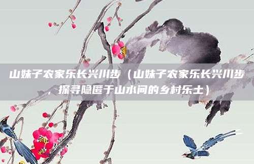 山妹子农家乐长兴川步(山妹子农家乐长兴川步,探寻隐匿于山水间的乡村乐土)