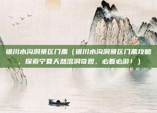 银川水沟洞景区门票(银川水沟洞景区门票攻略,探索宁夏天然溶洞奇观,必看必游!)