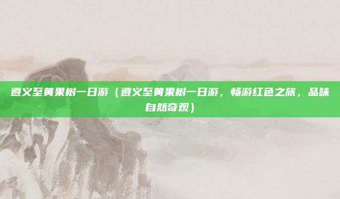 遵义至黄果树一日游(遵义至黄果树一日游,畅游红色之旅,品味自然奇观)