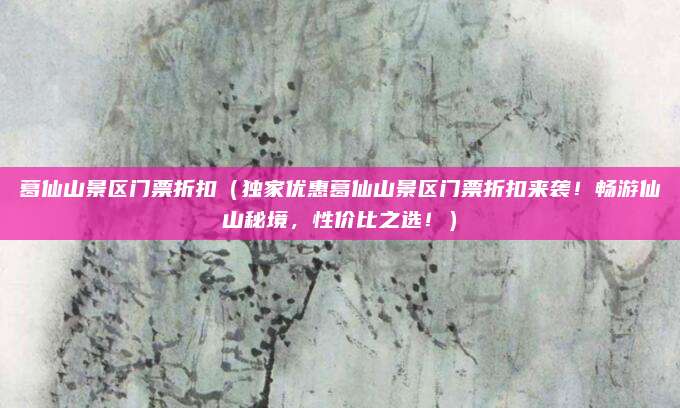 葛仙山景区门票折扣(独家优惠葛仙山景区门票折扣来袭!畅游仙山秘境,性价比之选!)