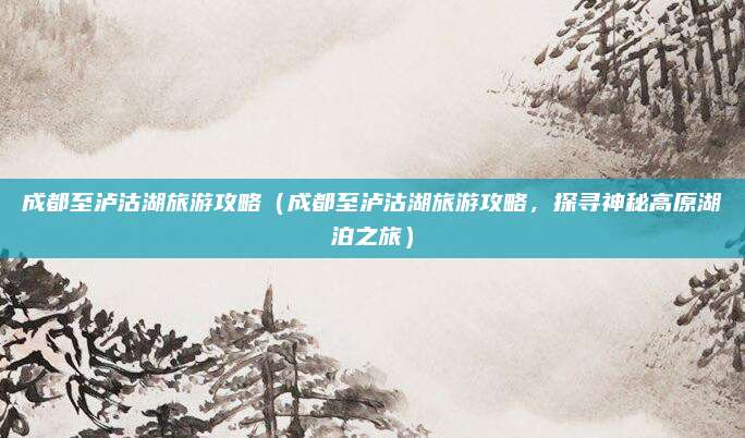 成都至泸沽湖旅游攻略(成都至泸沽湖旅游攻略,探寻神秘高原湖泊之旅)
