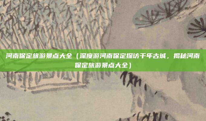 河南保定旅游景点大全(深度游河南保定探访千年古城,揭秘河南保定旅游景点大全)