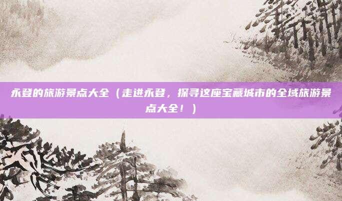 永登的旅游景点大全（走进永登，探寻这座宝藏城市的全域旅游景点大全！）