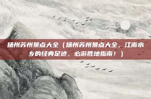 扬州苏州景点大全(扬州苏州景点大全,江南水乡的经典足迹,必游胜地指南!)