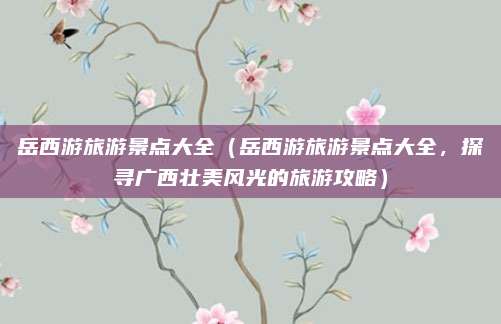 岳西游旅游景点大全（岳西游旅游景点大全，探寻广西壮美风光的旅游攻略）