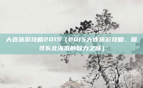 大连旅游攻略2015(2015大连旅游攻略,探寻东北海滨的魅力之城)