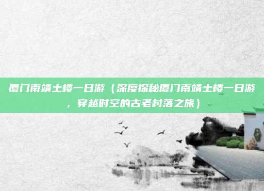 厦门南靖土楼一日游(深度探秘厦门南靖土楼一日游,穿越时空的古老村落之旅)