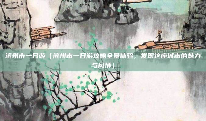 滨州市一日游(滨州市一日游攻略全景体验,发现这座城市的魅力与风情)