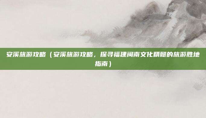 安溪旅游攻略(安溪旅游攻略,探寻福建闽南文化精髓的旅游胜地指南)
