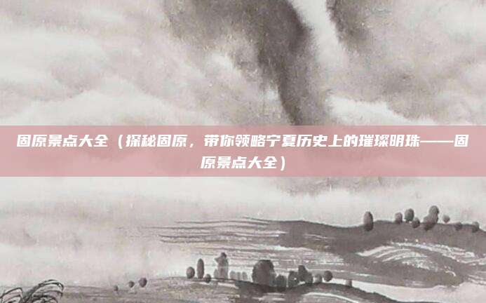 固原景点大全(探秘固原,带你领略宁夏历史上的璀璨明珠——固原景点大全)