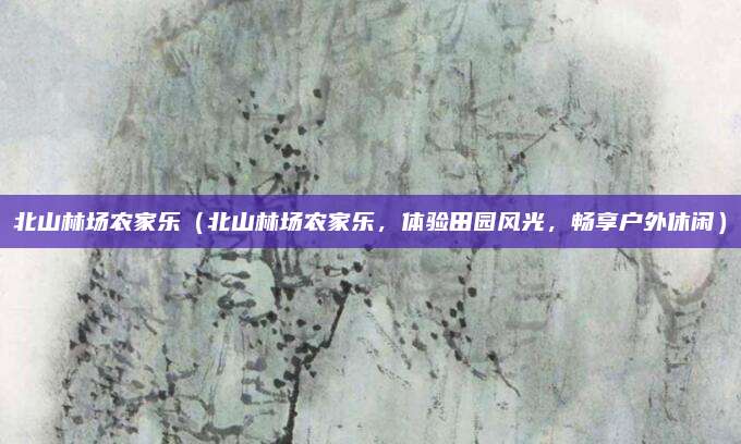 北山林场农家乐(北山林场农家乐,体验田园风光,畅享户外休闲)