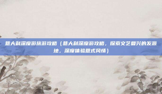 意大利深度游旅游攻略(意大利深度游攻略,探索文艺复兴的发源地,深度体验意式风情)