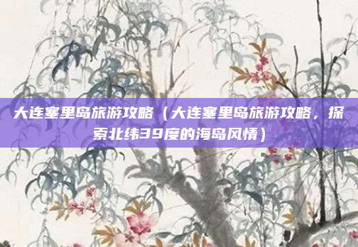 大连塞里岛旅游攻略（大连塞里岛旅游攻略，探索北纬39度的海岛风情）