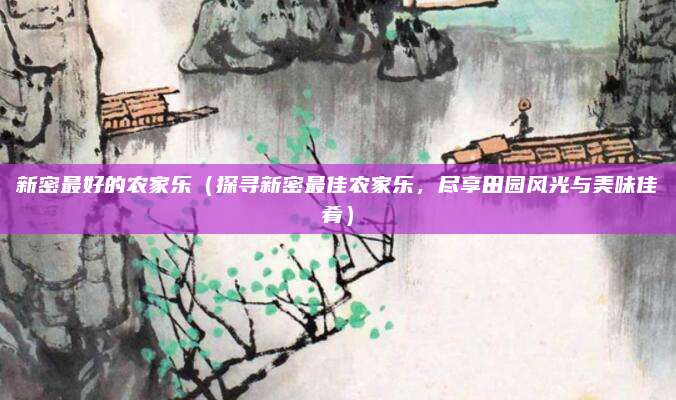 新密最好的农家乐(探寻新密最佳农家乐,尽享田园风光与美味佳肴)