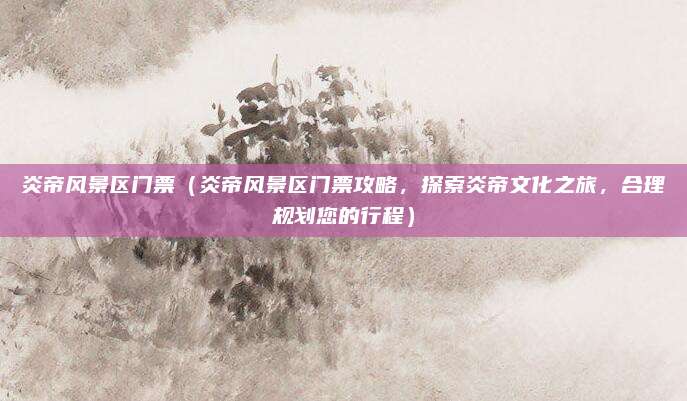 炎帝风景区门票(炎帝风景区门票攻略,探索炎帝文化之旅,合理规划您的行程)