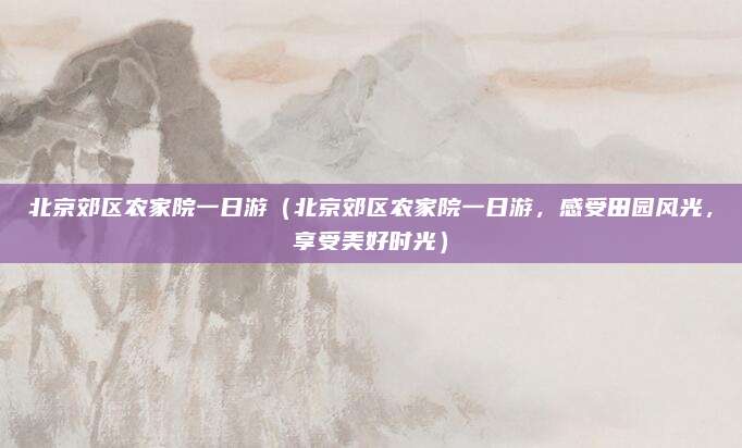 北京郊区农家院一日游（北京郊区农家院一日游，感受田园风光，享受美好时光）