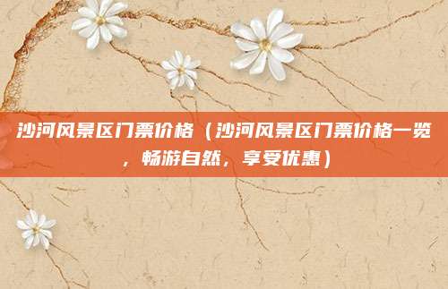 沙河风景区门票价格(沙河风景区门票价格一览,畅游自然,享受优惠)