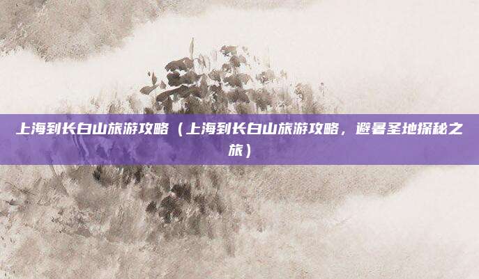 上海到长白山旅游攻略(上海到长白山旅游攻略,避暑圣地探秘之旅)