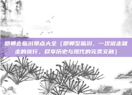 邯郸去临汾景点大全(邯郸至临汾,一次说走就走的旅行,尽享历史与现代的完美交融)