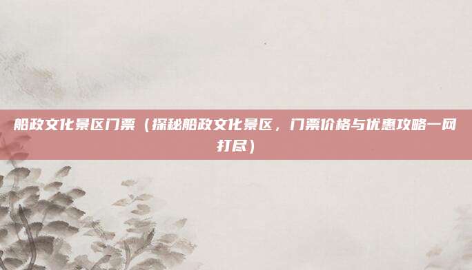 船政文化景区门票（探秘船政文化景区，门票价格与优惠攻略一网打尽）