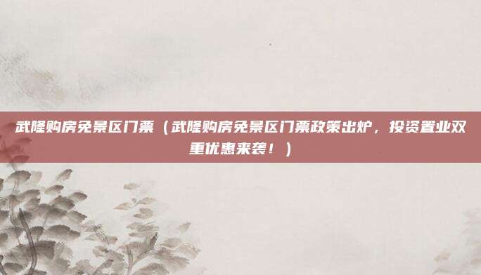 武隆购房免景区门票(武隆购房免景区门票政策出炉,投资置业双重优惠来袭!)