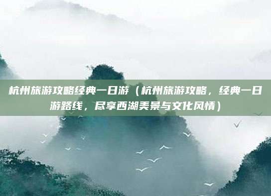 杭州旅游攻略经典一日游(杭州旅游攻略,经典一日游路线,尽享西湖美景与文化风情)