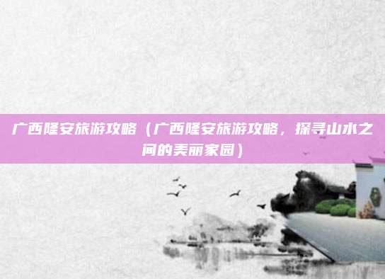 广西隆安旅游攻略(广西隆安旅游攻略,探寻山水之间的美丽家园)