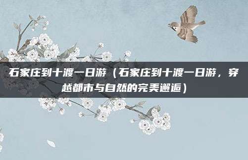 石家庄到十渡一日游（石家庄到十渡一日游，穿越都市与自然的完美邂逅）