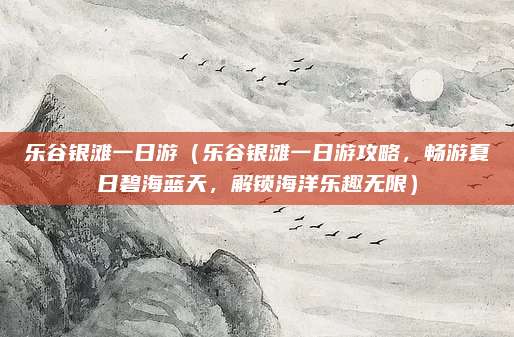 乐谷银滩一日游(乐谷银滩一日游攻略,畅游夏日碧海蓝天,解锁海洋乐趣无限)