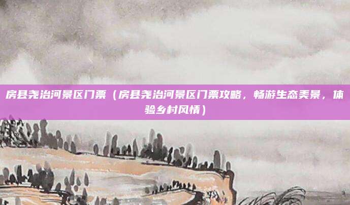 房县尧治河景区门票(房县尧治河景区门票攻略,畅游生态美景,体验乡村风情)