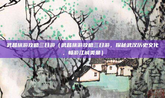 武昌旅游攻略三日游(武昌旅游攻略三日游,探秘武汉历史文化,畅游江城美景)