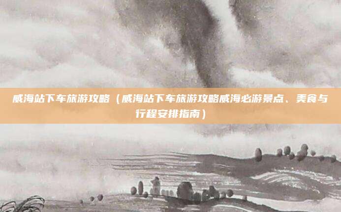 威海站下车旅游攻略(威海站下车旅游攻略威海必游景点、美食与行程安排指南)