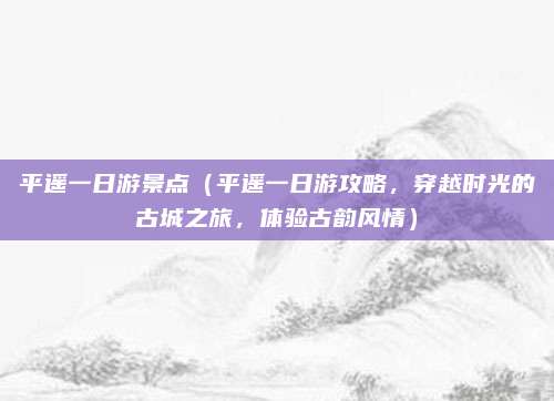 平遥一日游景点(平遥一日游攻略,穿越时光的古城之旅,体验古韵风情)