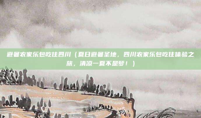 避暑农家乐包吃住四川(夏日避暑圣地,四川农家乐包吃住体验之旅,清凉一夏不是梦!)