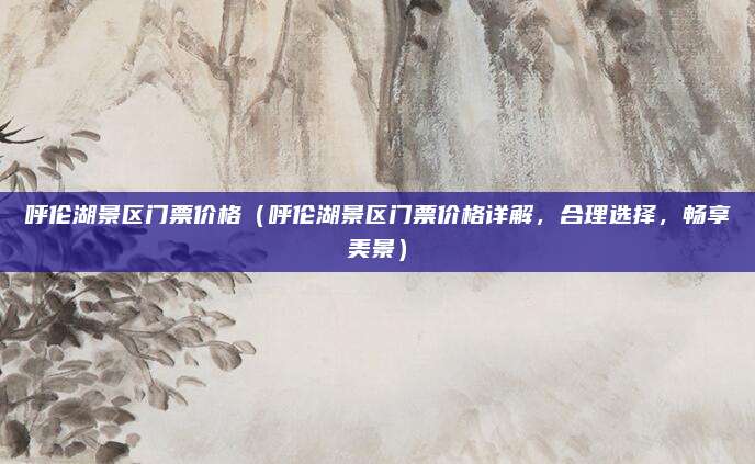 呼伦湖景区门票价格（呼伦湖景区门票价格详解，合理选择，畅享美景）
