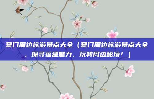 夏门周边旅游景点大全（夏门周边旅游景点大全，探寻福建魅力，玩转周边秘境！）