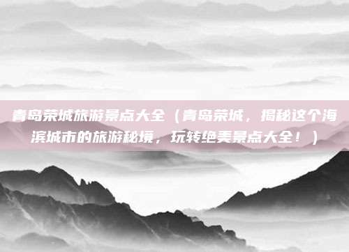 青岛荣城旅游景点大全(青岛荣城,揭秘这个海滨城市的旅游秘境,玩转绝美景点大全!)