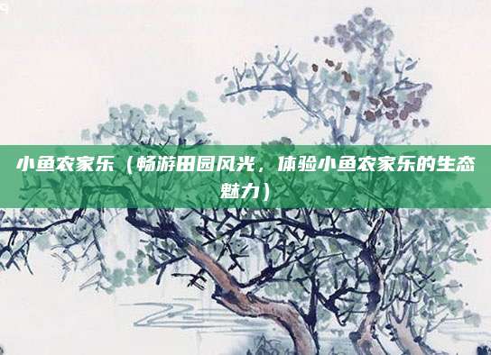小鱼农家乐（畅游田园风光，体验小鱼农家乐的生态魅力）