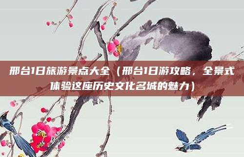 邢台1日旅游景点大全(邢台1日游攻略,全景式体验这座历史文化名城的魅力)