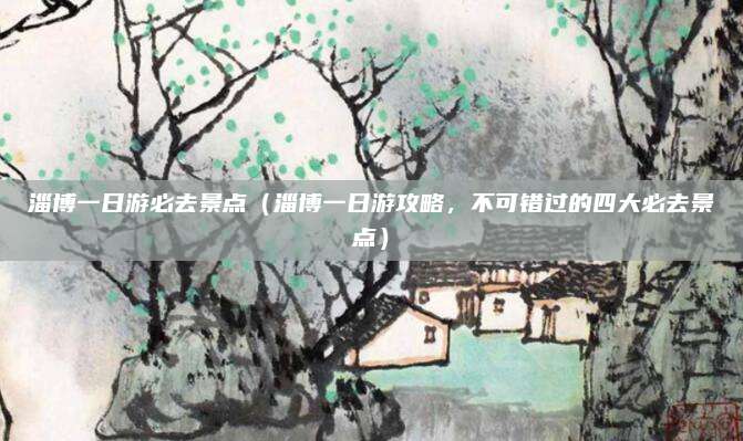 淄博一日游必去景点(淄博一日游攻略,不可错过的四大必去景点)