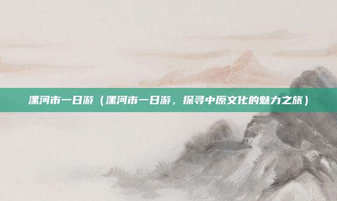 漯河市一日游(漯河市一日游,探寻中原文化的魅力之旅)