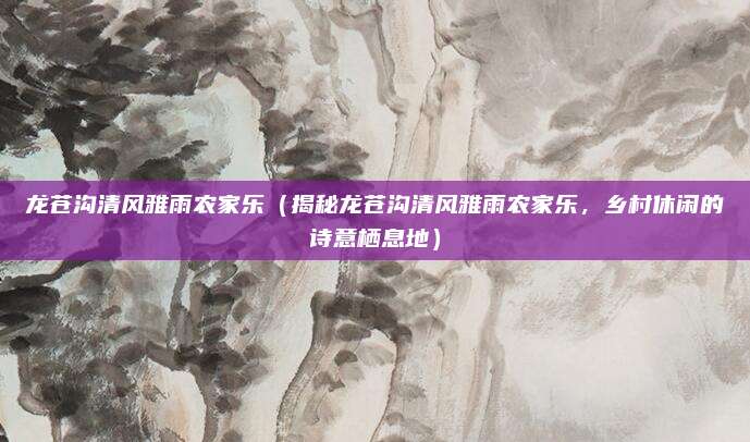 龙苍沟清风雅雨农家乐(揭秘龙苍沟清风雅雨农家乐,乡村休闲的诗意栖息地)